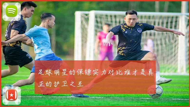 足球明星的保镖实力对比谁才是真正的护卫之王