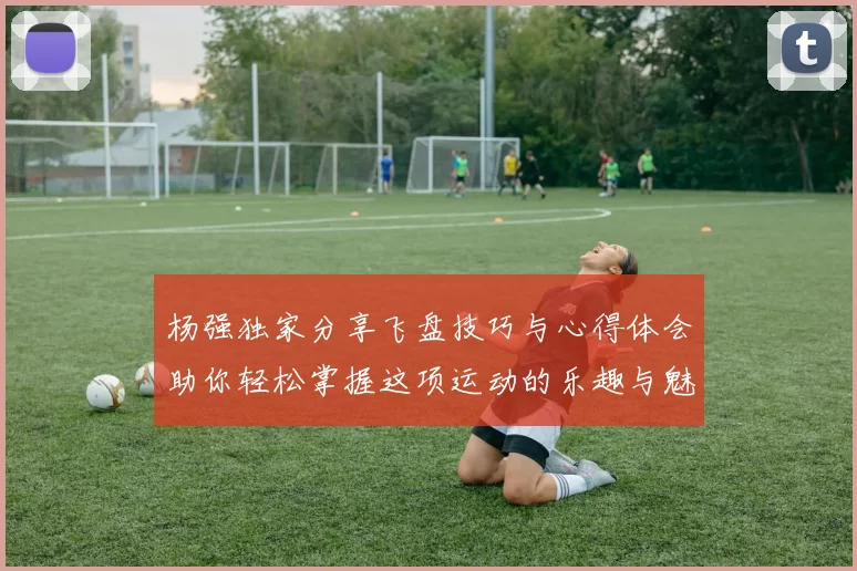 杨强独家分享飞盘技巧与心得体会助你轻松掌握这项运动的乐趣与魅力