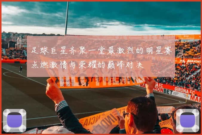 足球巨星齐聚一堂最激烈的明星赛点燃激情与荣耀的巅峰对决