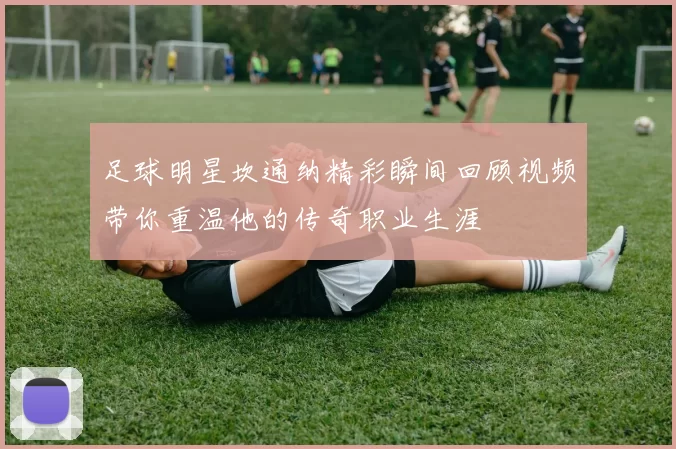足球明星坎通纳精彩瞬间回顾视频带你重温他的传奇职业生涯