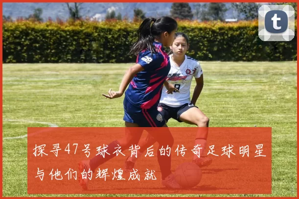 探寻47号球衣背后的传奇足球明星与他们的辉煌成就
