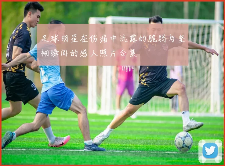 足球明星在伤痛中流露的脆弱与坚韧瞬间的感人照片合集