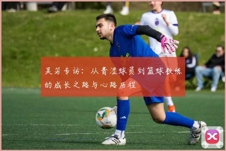 吴芳专访：从青涩球员到篮球教练的成长之路与心路历程