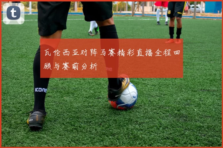 瓦伦西亚对阵马赛精彩直播全程回顾与赛前分析