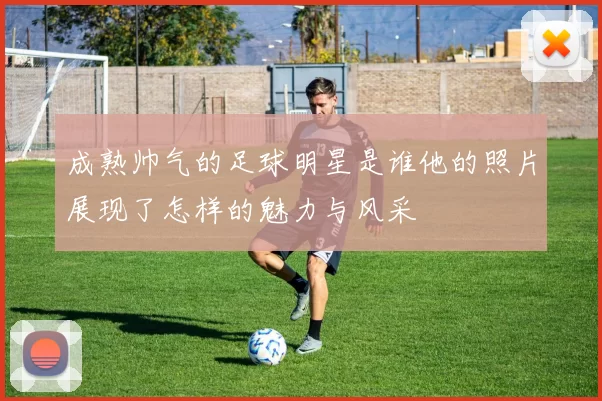 成熟帅气的足球明星是谁他的照片展现了怎样的魅力与风采