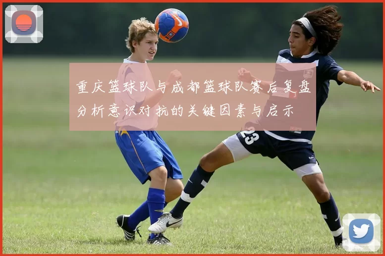 重庆篮球队与成都篮球队赛后复盘分析意识对抗的关键因素与启示