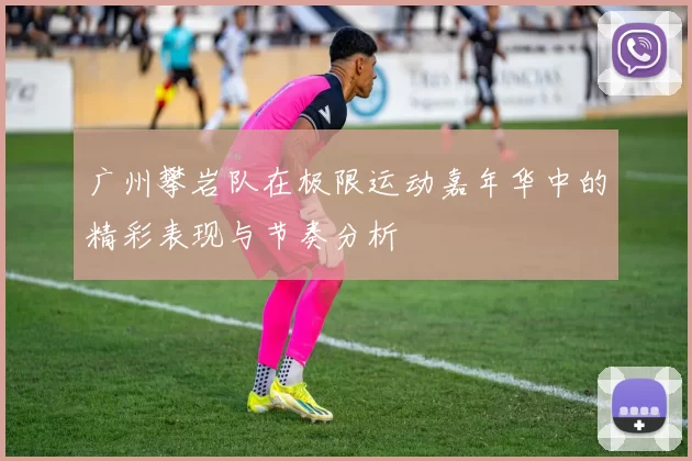 广州攀岩队在极限运动嘉年华中的精彩表现与节奏分析