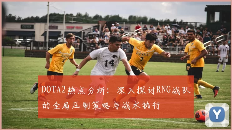 DOTA2热点分析：深入探讨RNG战队的全局压制策略与战术执行