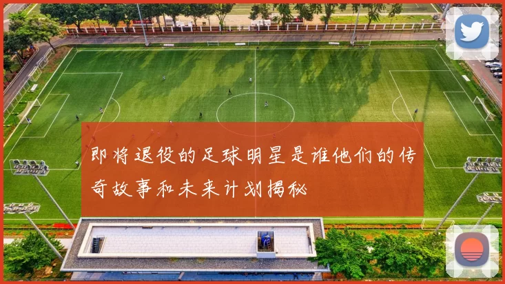 即将退役的足球明星是谁他们的传奇故事和未来计划揭秘