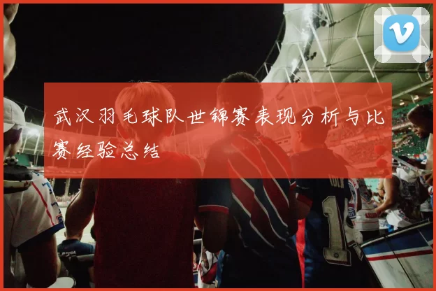 武汉羽毛球队世锦赛表现分析与比赛经验总结