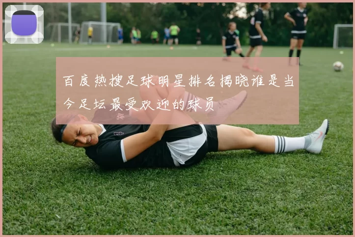 百度热搜足球明星排名揭晓谁是当今足坛最受欢迎的球员