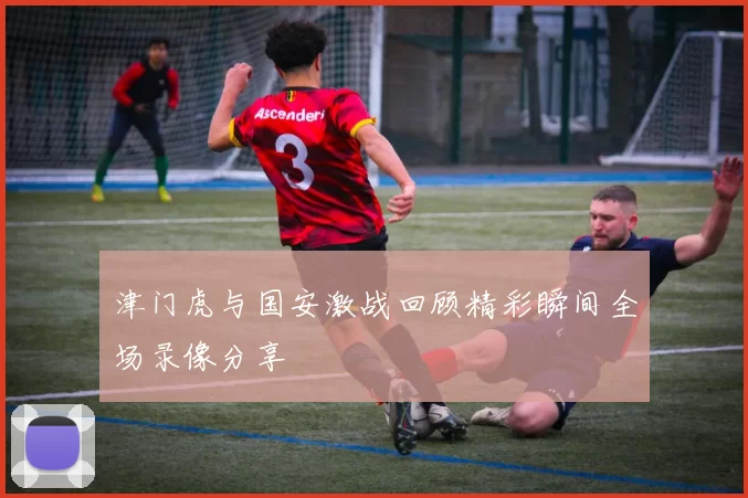 津门虎与国安激战回顾精彩瞬间全场录像分享