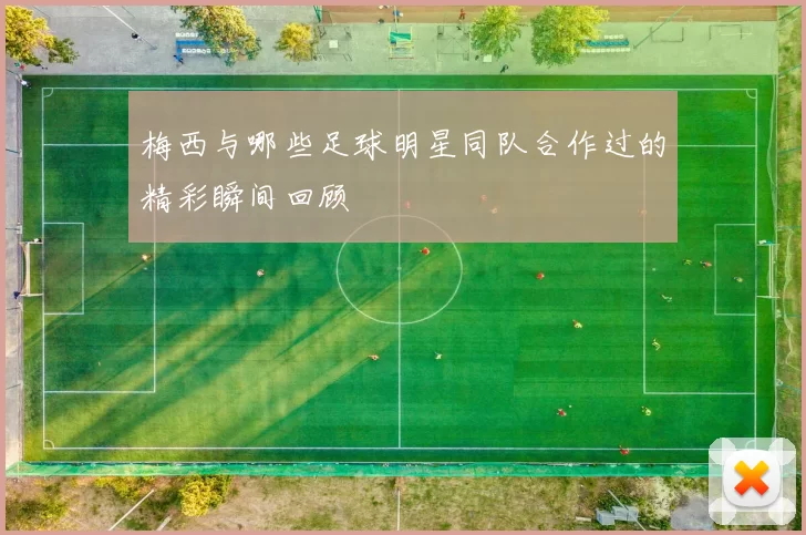 梅西与哪些足球明星同队合作过的精彩瞬间回顾