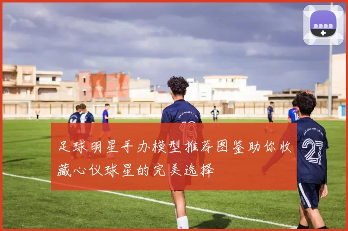 足球明星手办模型推荐图鉴助你收藏心仪球星的完美选择