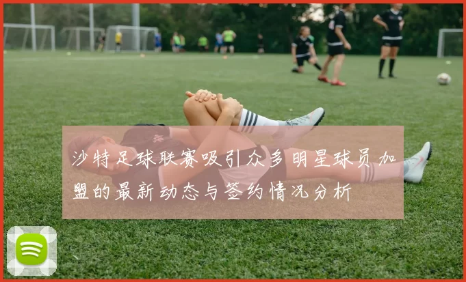 沙特足球联赛吸引众多明星球员加盟的最新动态与签约情况分析