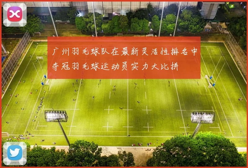 广州羽毛球队在最新灵活性排名中夺冠羽毛球运动员实力大比拼