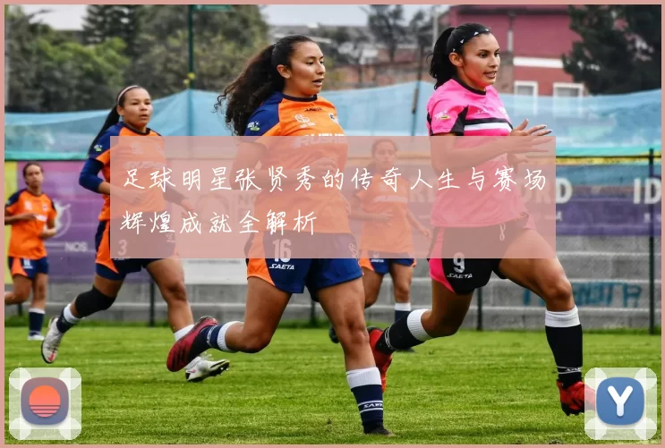 足球明星张贤秀的传奇人生与赛场辉煌成就全解析