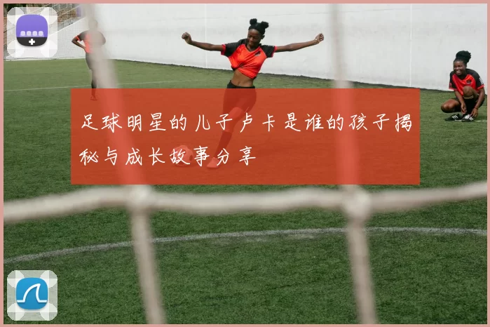 足球明星的儿子卢卡是谁的孩子揭秘与成长故事分享