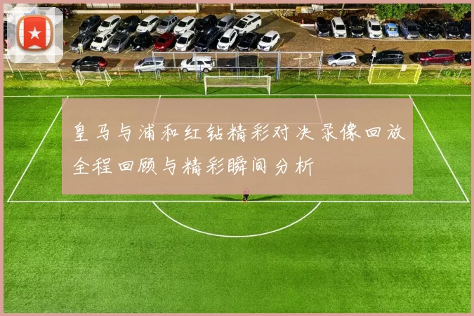 皇马与浦和红钻精彩对决录像回放全程回顾与精彩瞬间分析