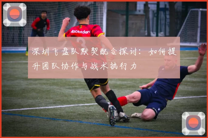 深圳飞盘队默契配合探讨：如何提升团队协作与战术执行力
