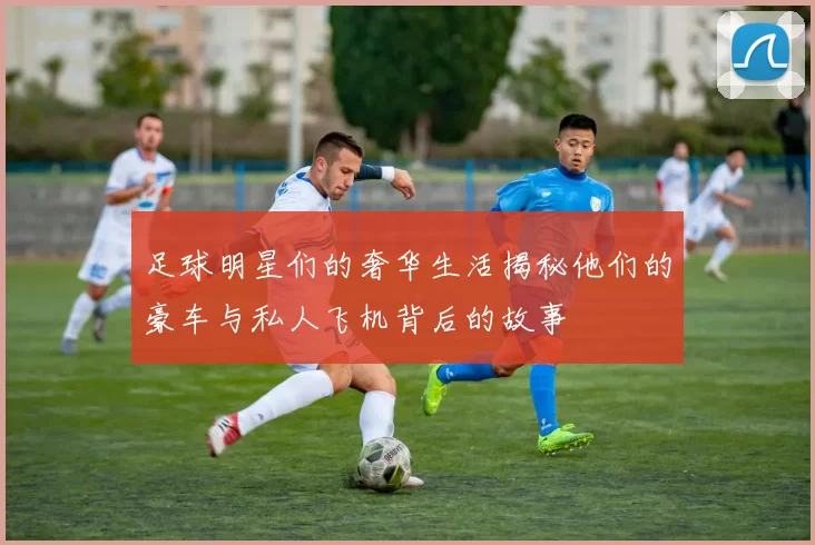 足球明星们的奢华生活揭秘他们的豪车与私人飞机背后的故事