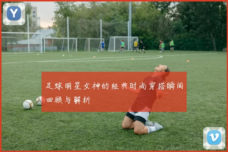足球明星女神的经典时尚穿搭瞬间回顾与解析