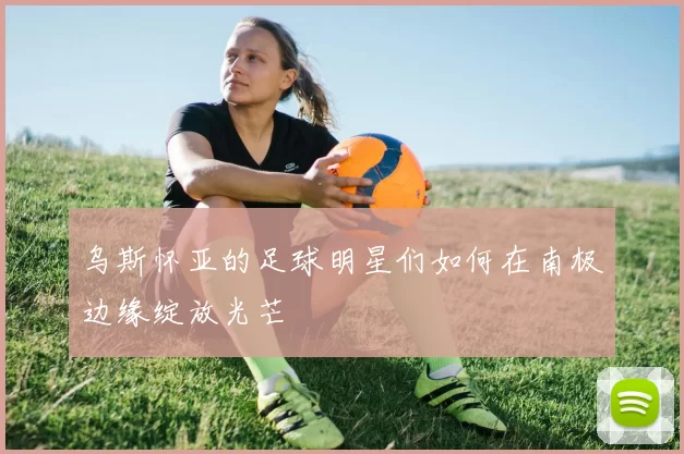 乌斯怀亚的足球明星们如何在南极边缘绽放光芒