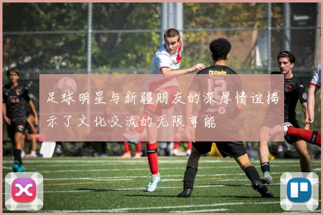 足球明星与新疆朋友的深厚情谊揭示了文化交流的无限可能