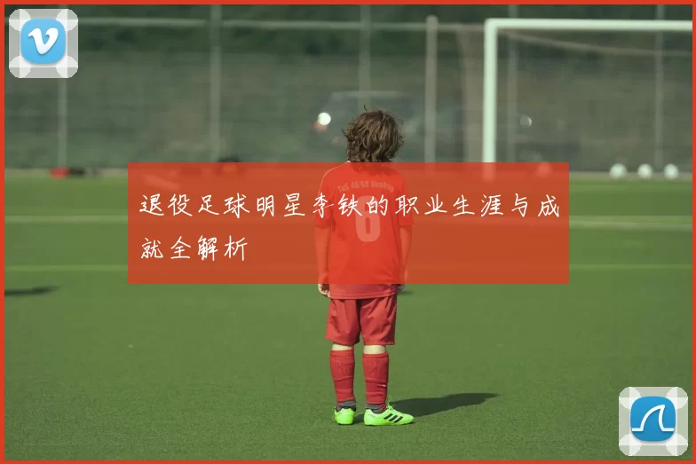 退役足球明星李铁的职业生涯与成就全解析