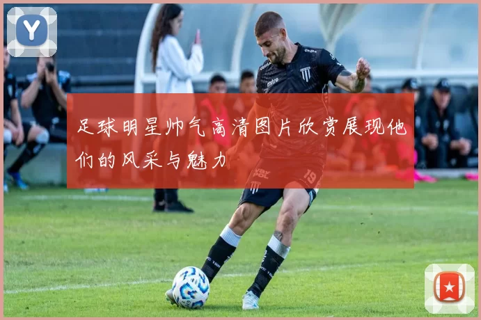 足球明星帅气高清图片欣赏展现他们的风采与魅力