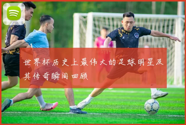 世界杯历史上最伟大的足球明星及其传奇瞬间回顾