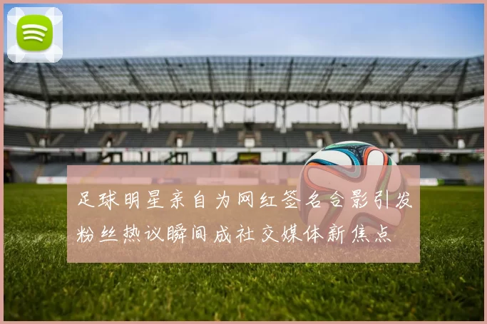 足球明星亲自为网红签名合影引发粉丝热议瞬间成社交媒体新焦点