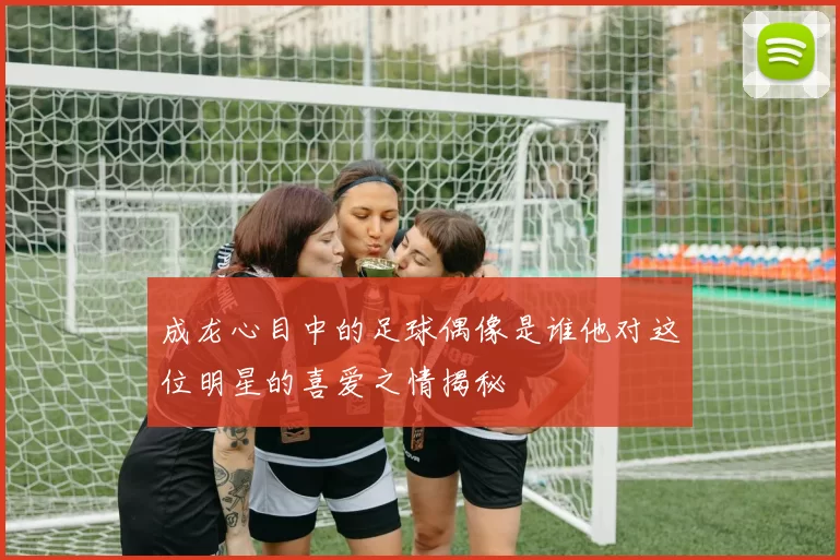 成龙心目中的足球偶像是谁他对这位明星的喜爱之情揭秘