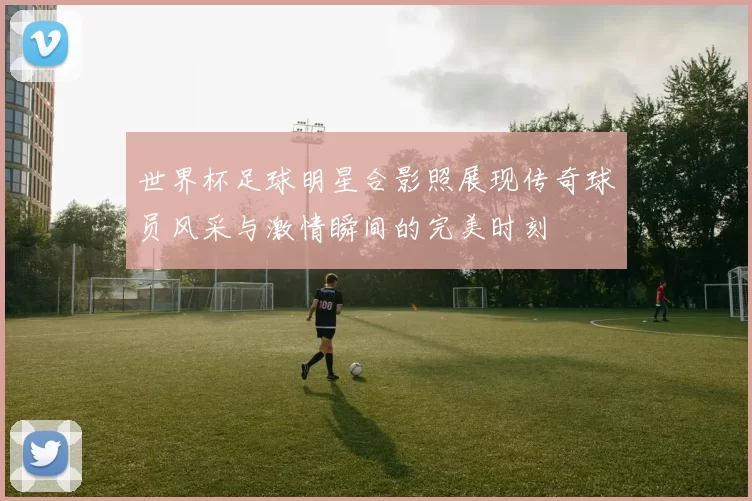 世界杯足球明星合影照展现传奇球员风采与激情瞬间的完美时刻
