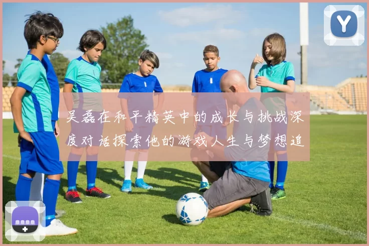 吴磊在和平精英中的成长与挑战深度对话探索他的游戏人生与梦想追求