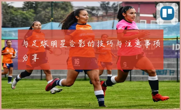 与足球明星合影的技巧与注意事项分享
