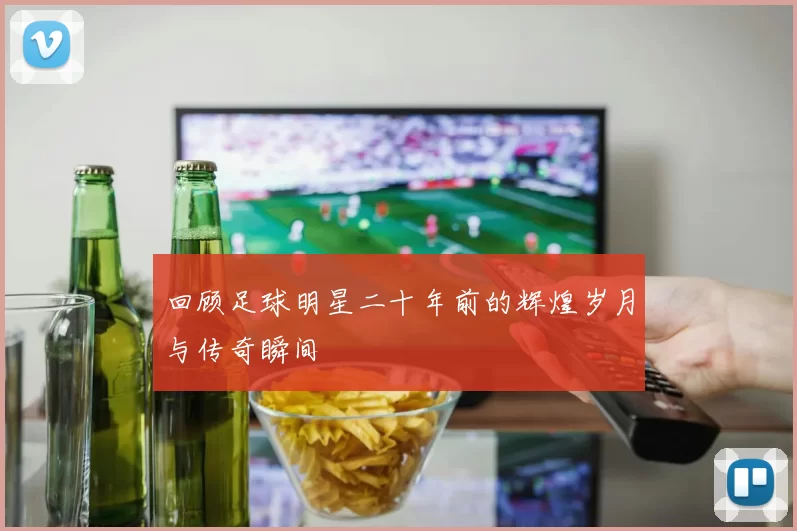 回顾足球明星二十年前的辉煌岁月与传奇瞬间