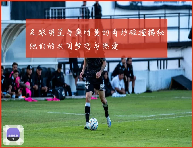 足球明星与奥特曼的奇妙碰撞揭秘他们的共同梦想与热爱
