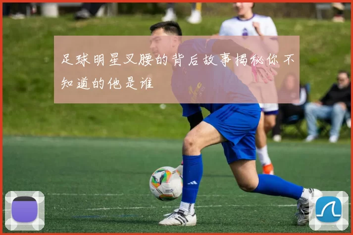 足球明星叉腰的背后故事揭秘你不知道的他是谁