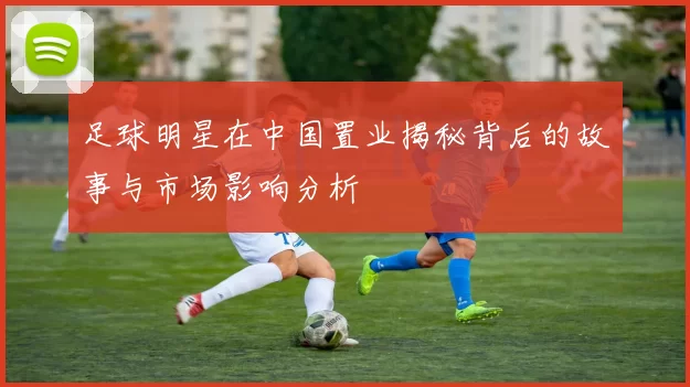 足球明星在中国置业揭秘背后的故事与市场影响分析