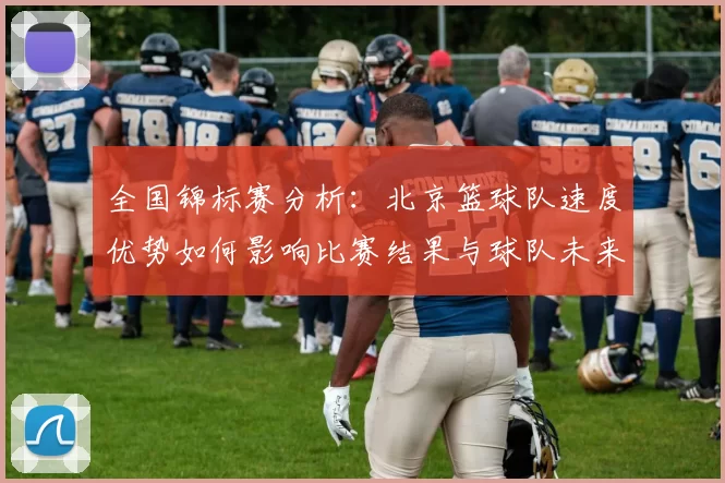 全国锦标赛分析：北京篮球队速度优势如何影响比赛结果与球队未来发展