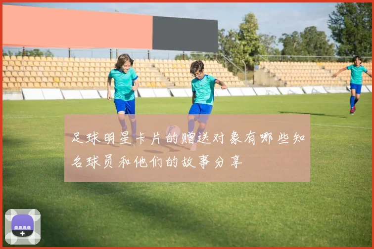 足球明星卡片的赠送对象有哪些知名球员和他们的故事分享