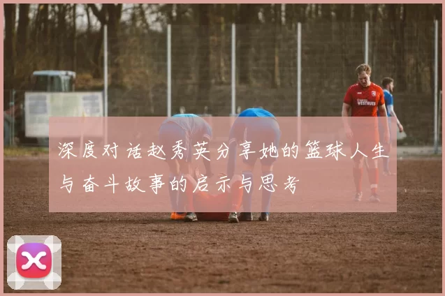 深度对话赵秀英分享她的篮球人生与奋斗故事的启示与思考