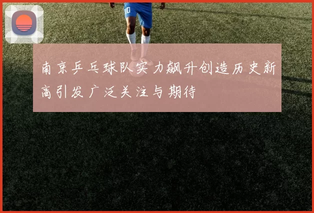 南京乒乓球队实力飙升创造历史新高引发广泛关注与期待