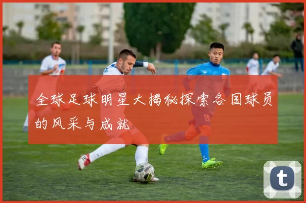 全球足球明星大揭秘探索各国球员的风采与成就
