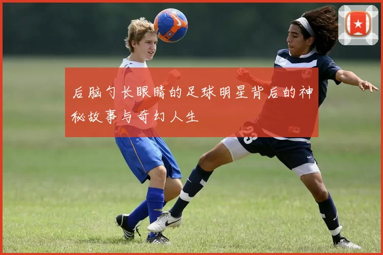后脑勺长眼睛的足球明星背后的神秘故事与奇幻人生