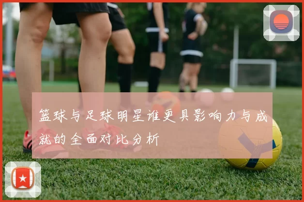 篮球与足球明星谁更具影响力与成就的全面对比分析