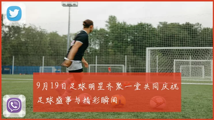 9月19日足球明星齐聚一堂共同庆祝足球盛事与精彩瞬间