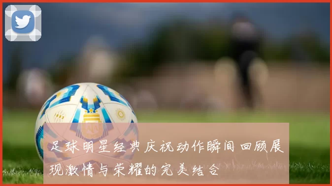 足球明星经典庆祝动作瞬间回顾展现激情与荣耀的完美结合