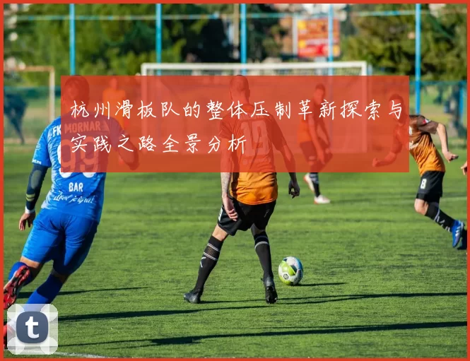 杭州滑板队的整体压制革新探索与实践之路全景分析